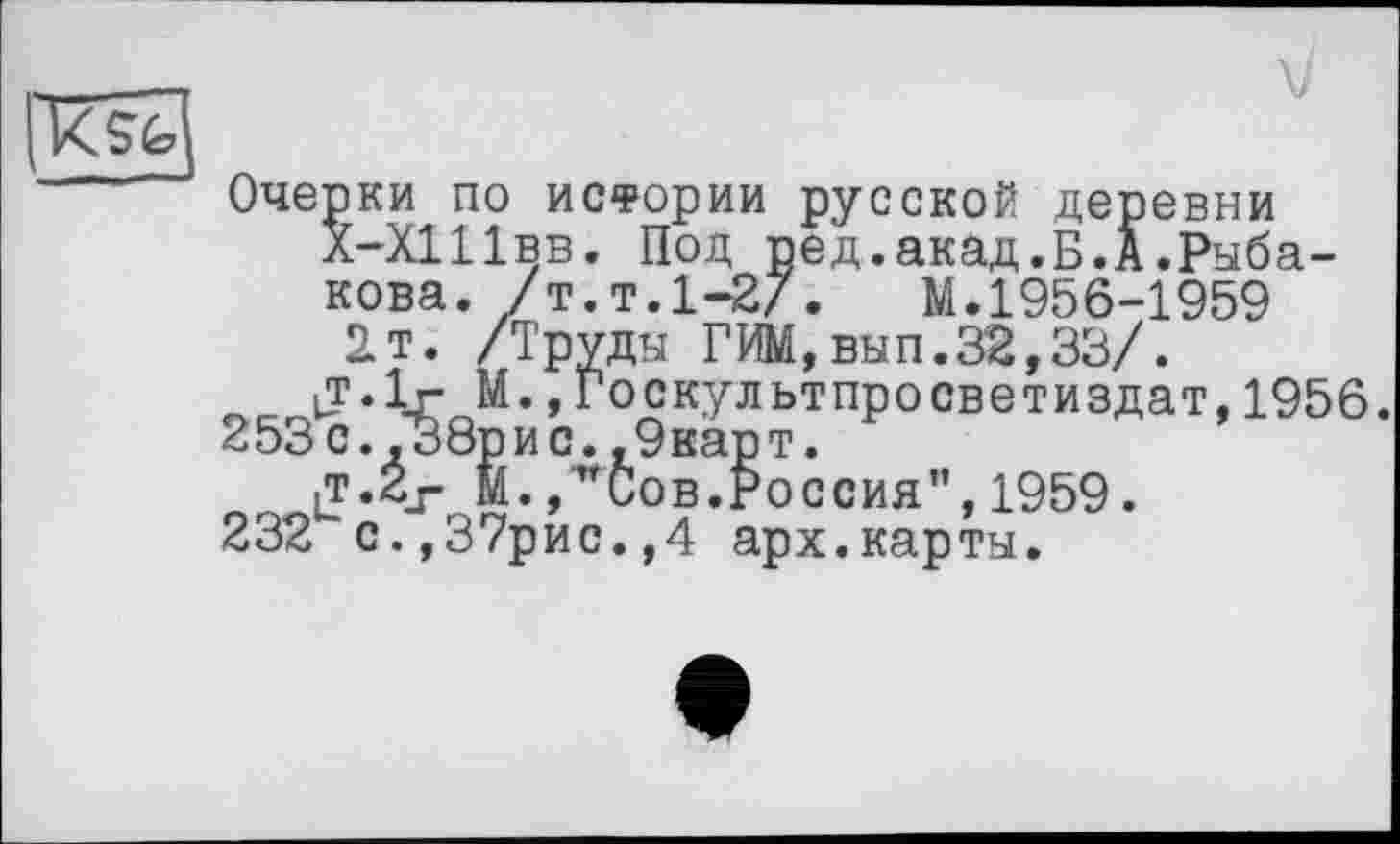 ﻿та
Очерки ПО ИСФОрИИ русской деревни л-Х111вв. Под ред.акад.Б.А .Рыбакова, /т. т.1-2/. М.1956-1959 2т. /Труды ГИМ,вып.32,33/.
tT.lr М.»Госкультпросветиздат,1956.
253с.,38рис.,9карт.
iT.2j- М.,"Сов.Россия",1959.
232 с.,37рис.,4 арх.карты.